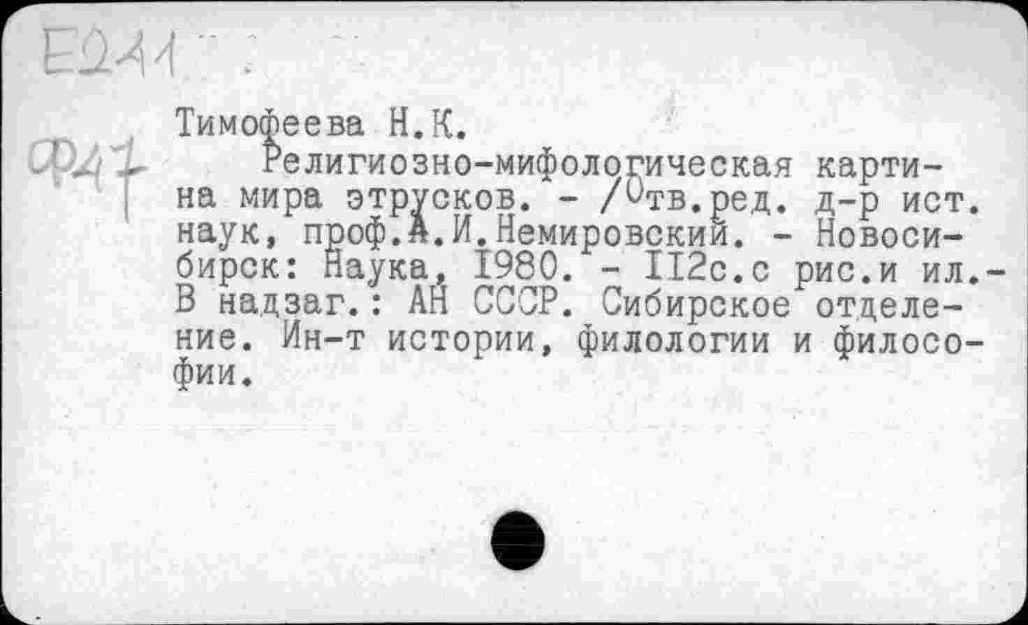 ﻿Тимофеева H.К.
Религиозно-мифологическая картина мира этрусков. - /Отв.ред. д-р ист наук, проф.я.И.Немировским. - Новосибирск: Наука, 1980. - 112с.с рис.и ил В надзаг.: АН СССР. Сибирское отделение. Ин-т истории, филологии и филосо фии.